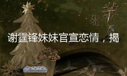 謝霆鋒妹妹官宣戀情，揭開(kāi)明星家族的浪漫新篇章