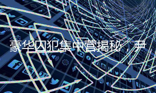 豪華囚犯集中營揭秘，尹錫悅的獨特入住經(jīng)歷