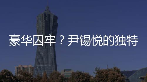 豪華囚牢？尹錫悅的獨(dú)特待遇背后的故事探究