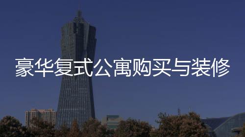 豪華復(fù)式公寓購(gòu)買與裝修全程，夫妻76萬(wàn)購(gòu)房260平，投入60萬(wàn)打造夢(mèng)想家園