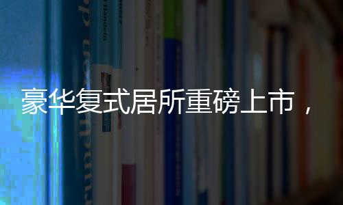豪華復式居所重磅上市，僅需76萬便可坐擁豪華復式，實用面積高達260平米！