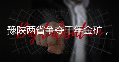 豫陜兩省爭奪千年金礦，一場涉及巨額資源的角逐