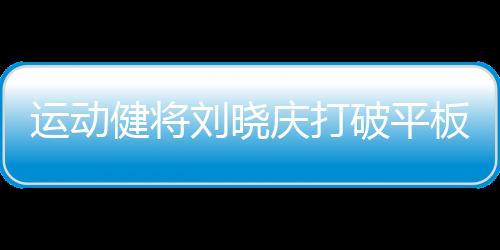 運(yùn)動(dòng)健將劉曉慶打破平板支撐紀(jì)錄，創(chuàng)驚人表現(xiàn)達(dá)5分25秒