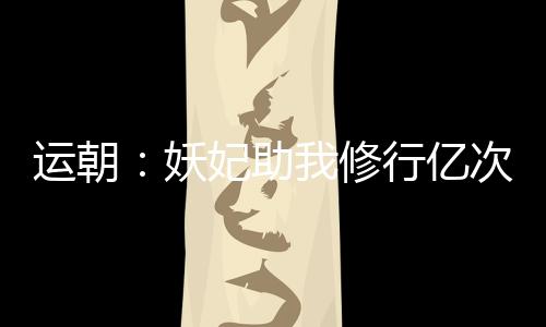 運朝：妖妃助我修行億次后，哭了