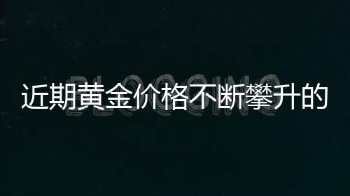 近期黃金價(jià)格不斷攀升的背后原因