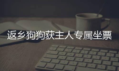 返鄉(xiāng)狗狗獲主人專屬坐票，溫馨故事感動(dòng)人心