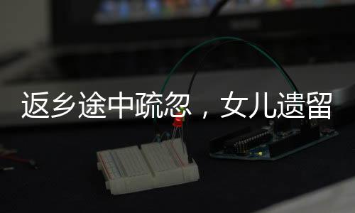 返鄉(xiāng)途中疏忽，女兒遺留服務區(qū)——一則關于家庭關愛與公共服務的反思