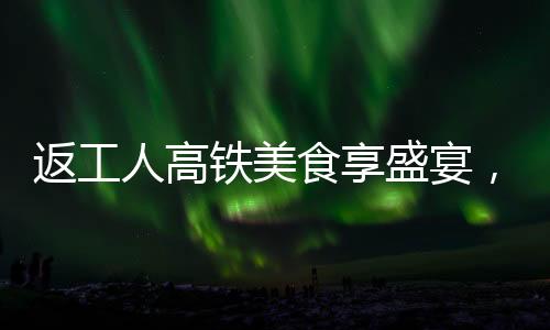 返工人高鐵美食享盛宴，創(chuàng)新餐飲模式成流水席傳奇