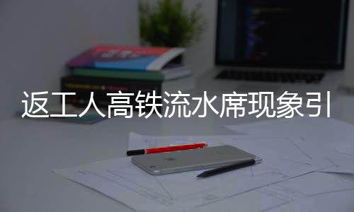 返工人高鐵流水席現(xiàn)象引熱議