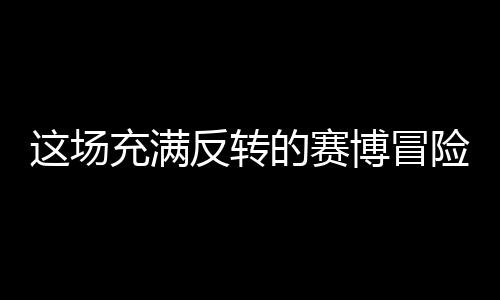 這場(chǎng)充滿(mǎn)反轉(zhuǎn)的賽博冒險(xiǎn)，值得去嘗試嗎？