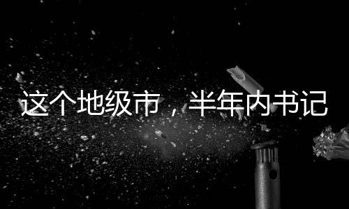 這個(gè)地級(jí)市，半年內(nèi)書記市長(zhǎng)雙雙落馬