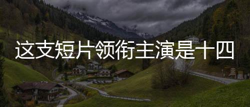 這支短片領(lǐng)銜主演是十四億中國人——共同演繹時代傳奇