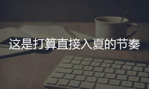 這是打算直接入夏的節(jié)奏 多地氣溫要飆升到30℃！