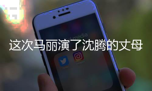 這次馬麗演了沈騰的丈母娘，熒幕新角色引發(fā)觀眾熱議