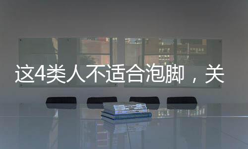這4類人不適合泡腳，關(guān)于泡腳需謹(jǐn)慎的人群