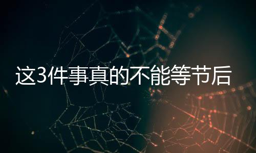 這3件事真的不能等節(jié)后再說！