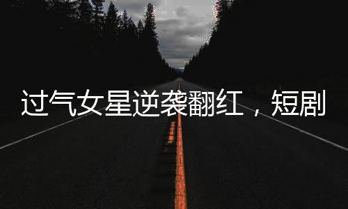 過(guò)氣女星逆襲翻紅，短劇時(shí)代的新寵