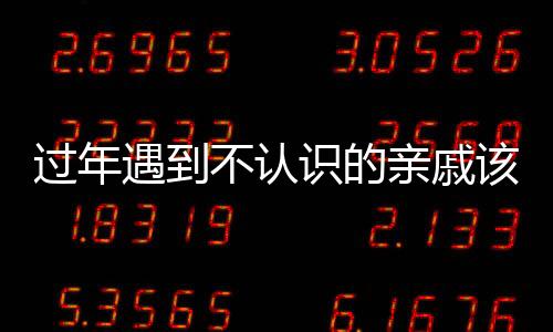 過年遇到不認(rèn)識的親戚該怎么辦？一篇文章為您解答疑惑