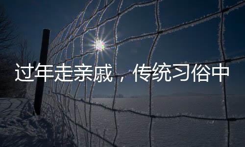 過年走親戚，傳統(tǒng)習俗中的情感紐帶與家庭團聚的溫馨體現(xiàn)