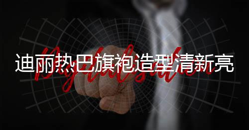 迪麗熱巴旗袍造型清新亮相，展現(xiàn)東方魅力