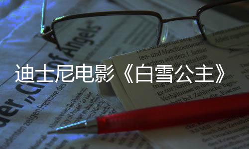 迪士尼電影《白雪公主》國(guó)內(nèi)定檔3月21日 同步北美