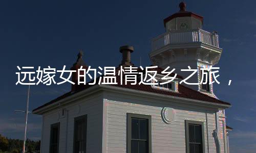 遠嫁女的溫情返鄉(xiāng)之旅，見證親情與文化的交織