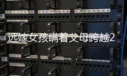 遠嫁女孩瞞著父母跨越2600公里回家，千山萬水難阻隔的深情
