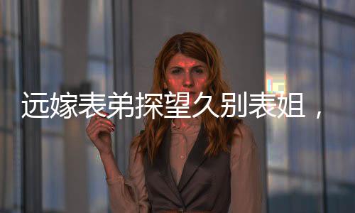 遠嫁表弟探望久別表姐，離別之際情深淚落