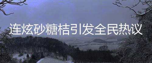 連炫砂糖桔引發(fā)全民熱議，小伙竟變小黃人！