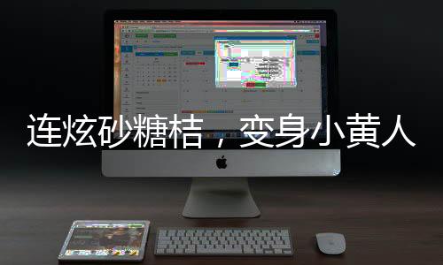 連炫砂糖桔，變身小黃人——砂糖桔炫食潮背后的故事