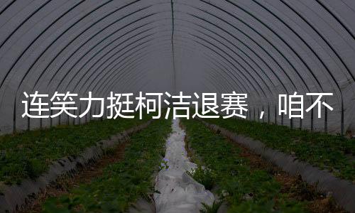 連笑力挺柯潔退賽，咱不受這委屈