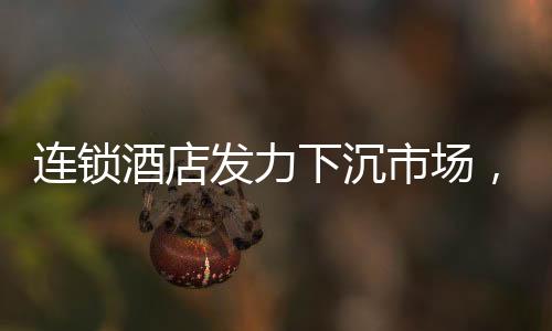 連鎖酒店發(fā)力下沉市場(chǎng)，沖向小城的新機(jī)遇與挑戰(zhàn)