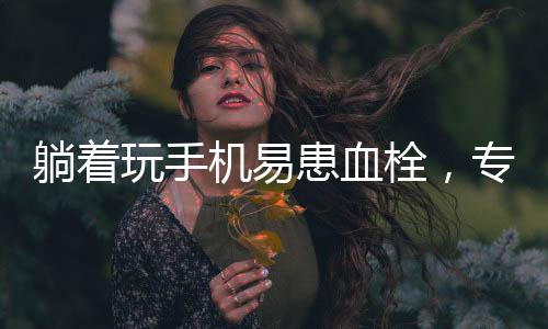 躺著玩手機(jī)易患血栓，專家發(fā)出健康警示