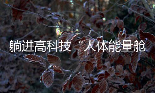躺進(jìn)高科技“人體能量艙”，就能消除結(jié)節(jié)、降血壓？丨中新真探