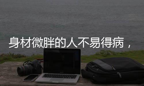 身材微胖的人不易得病，一項(xiàng)顛覆傳統(tǒng)認(rèn)知的研究分析
