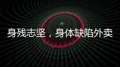 身殘志堅(jiān)，身體缺陷外賣員的奮斗之路