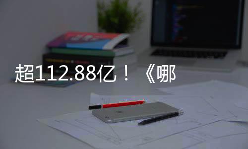 超112.88億！《哪吒》系列電影總票房刷新我國影史紀錄