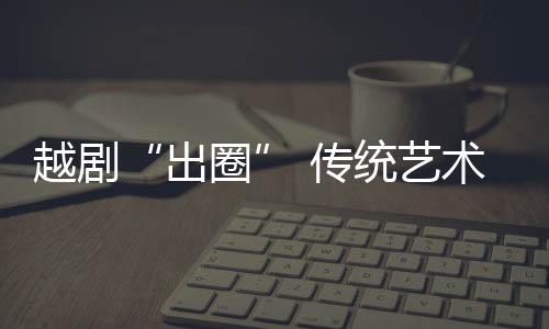 越劇“出圈” 傳統(tǒng)藝術(shù)如何再出“爆款”