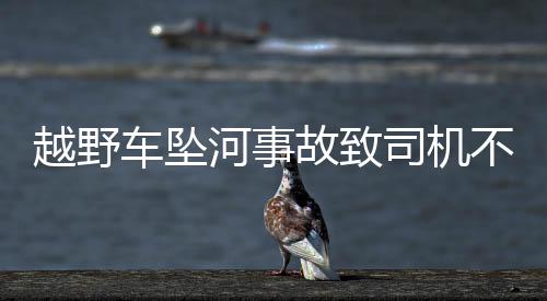 越野車墜河事故致司機不幸遇難
