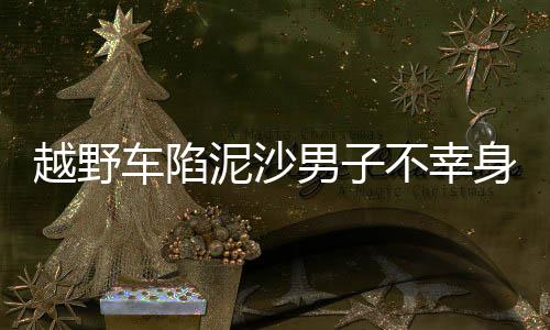 越野車陷泥沙男子不幸身亡事件紀(jì)實