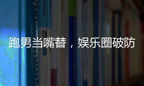 跑男當(dāng)嘴替，娛樂圈破防了！