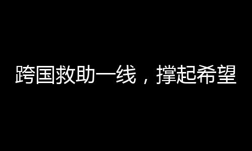 跨國救助一線，撐起希望之傘，迎接中國搶救時刻