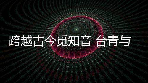 跨越古今覓知音 臺青與“大圣遺音琴”的千年對話