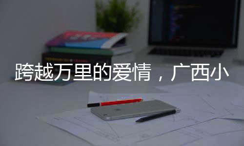 跨越萬(wàn)里的愛情，廣西小伙迎娶非洲媳婦引發(fā)熱議