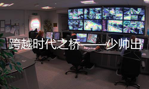 跨越時代之橋——少帥出任八百億國企董事長領航新時代之路