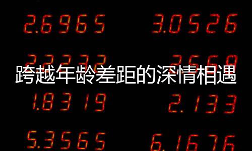 跨越年齡差距的深情相遇，00后小伙高鐵相親成功故事