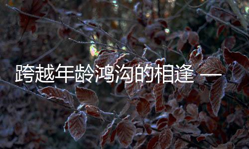 跨越年齡鴻溝的相逢 —— 零零后小伙高鐵相親成功記，女方年長十三歲