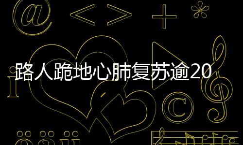 路人跪地心肺復(fù)蘇逾20分鐘，英勇救助女孩成功獲贊