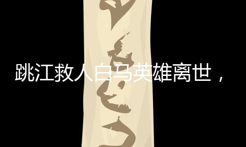 跳江救人白馬英雄離世，感動(dòng)人心的事跡傳頌不止