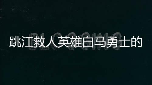 跳江救人英雄白馬勇士的后事處理情況